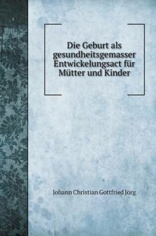 Cover of Die Geburt als gesundheitsgemasser Entwickelungsact für Mütter und Kinder