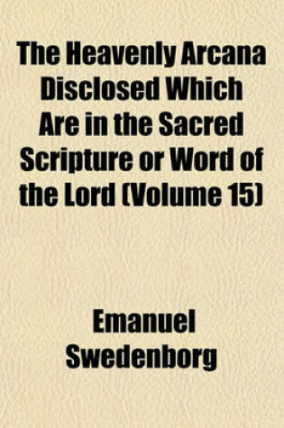 Cover of The Heavenly Arcana Disclosed Which Are in the Sacred Scripture or Word of the Lord (Volume 15)