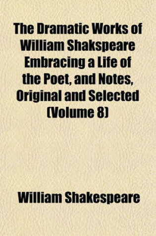 Cover of The Dramatic Works of William Shakspeare Embracing a Life of the Poet, and Notes, Original and Selected (Volume 8)