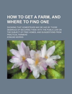 Book cover for How to Get a Farm, and Where to Find One; Showing That Homesteads May Be Had by Those Desirous of Securing Them with the Public Law on the Subject of Free Homes, and Suggestions from Practical Farmers