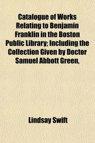 Cover of Catalogue of Works Relating to Benjamin Franklin in the Boston Public Library; Including the Collection Given by Doctor Samuel Abbott Green,