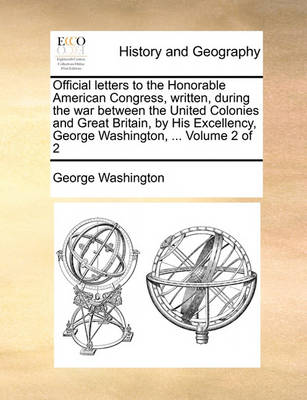 Book cover for Official Letters to the Honorable American Congress, Written, During the War Between the United Colonies and Great Britain, by His Excellency, George Washington, ... Volume 2 of 2