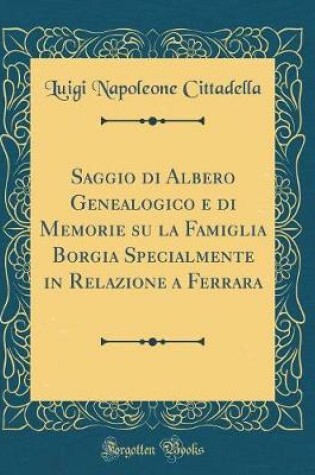 Cover of Saggio Di Albero Genealogico E Di Memorie Su La Famiglia Borgia Specialmente in Relazione a Ferrara (Classic Reprint)