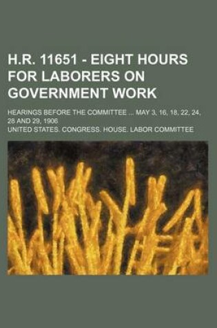 Cover of H.R. 11651 - Eight Hours for Laborers on Government Work; Hearings Before the Committee May 3, 16, 18, 22, 24, 28 and 29, 1906