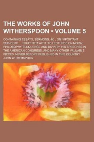 Cover of The Works of John Witherspoon (Volume 5); Containing Essays, Sermons, &C., on Important Subjects Together with His Lectures on Moral Philosophy Eloquence and Divinity, His Speeches in the American Congress, and Many Other Valuable Pieces, Never Before Pub