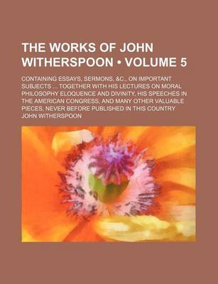 Book cover for The Works of John Witherspoon (Volume 5); Containing Essays, Sermons, &C., on Important Subjects Together with His Lectures on Moral Philosophy Eloquence and Divinity, His Speeches in the American Congress, and Many Other Valuable Pieces, Never Before Pub