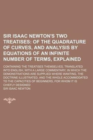 Cover of Sir Isaac Newton's Two Treatises; Containing the Treatises Themselves, Translated Into English, with a Large Commentary; In Which the Demonstrations Are Supplied Where Wanting, the Doctrine Illustrated, and the Whole Accommodated to the Capacities of Begin