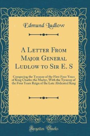 Cover of A Letter From Major General Ludlow to Sir E. S: Comparing the Tyranny of the First Four Years of King Charles the Martyr, With the Tyranny of the Four Years Reign of the Late Abdicated King (Classic Reprint)