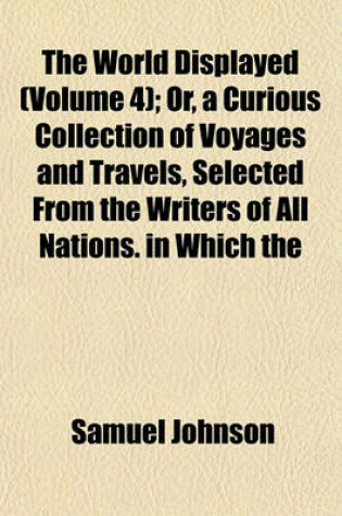 Cover of The World Displayed (Volume 4); Or, a Curious Collection of Voyages and Travels, Selected from the Writers of All Nations. in Which the Conjectures and Interpolations of Several Vain Editors and Translators Are Expunged, Every Relation Is Made Concise and