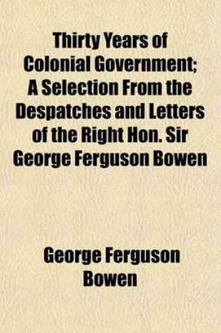 Cover of Thirty Years of Colonial Government; A Selection from the Despatches and Letters of the Right Hon. Sir George Ferguson Bowen