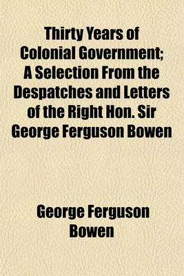 Book cover for Thirty Years of Colonial Government; A Selection from the Despatches and Letters of the Right Hon. Sir George Ferguson Bowen