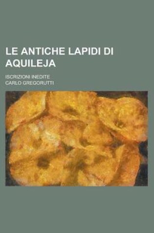Cover of Le Antiche Lapidi Di Aquileja; Iscrizioni Inedite