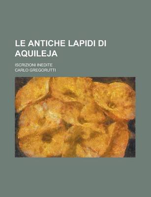 Book cover for Le Antiche Lapidi Di Aquileja; Iscrizioni Inedite