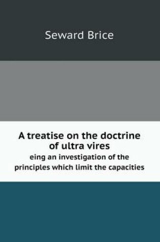 Cover of A treatise on the doctrine of ultra vires eing an investigation of the principles which limit the capacities