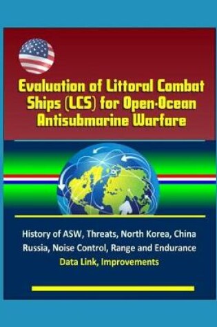 Cover of Evaluation of Littoral Combat Ships (LCS) for Open-Ocean Antisubmarine Warfare - History of ASW, Threats, North Korea, China, Russia, Noise Control, Range and Endurance, Data Link, Improvements