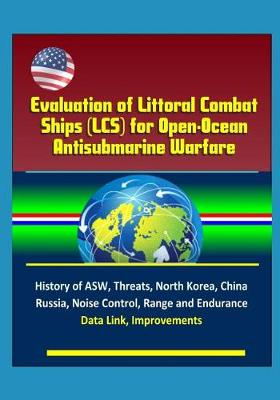 Book cover for Evaluation of Littoral Combat Ships (LCS) for Open-Ocean Antisubmarine Warfare - History of ASW, Threats, North Korea, China, Russia, Noise Control, Range and Endurance, Data Link, Improvements