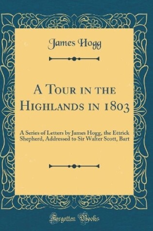 Cover of A Tour in the Highlands in 1803: A Series of Letters by James Hogg, the Ettrick Shepherd, Addressed to Sir Walter Scott, Bart (Classic Reprint)