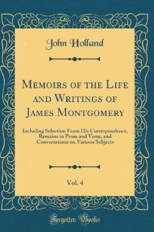 Cover of Memoirs of the Life and Writings of James Montgomery, Vol. 4: Including Selection From His Correspondence, Remains in Prose and Verse, and Conversations on Various Subjects (Classic Reprint)
