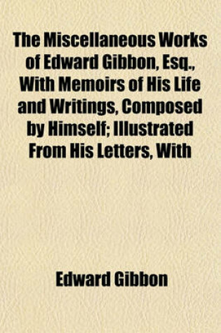 Cover of The Miscellaneous Works of Edward Gibbon, Esq., with Memoirs of His Life and Writings, Composed by Himself; Illustrated from His Letters, with