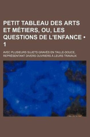 Cover of Petit Tableau Des Arts Et Metiers, Ou, Les Questions de L'Enfance (1); Avec Plusieurs Sujets Graves En Taille-Douce, Representant Divers Ouvriers a Le