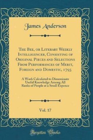 Cover of The Bee, or Literary Weekly Intelligencer, Consisting of Original Pieces and Selections From Performances of Merit, Foreign and Domestic, 1793, Vol. 17: A Work Calculated to Disseminate Useful Knowledge Among All Ranks of People at a Small Expence