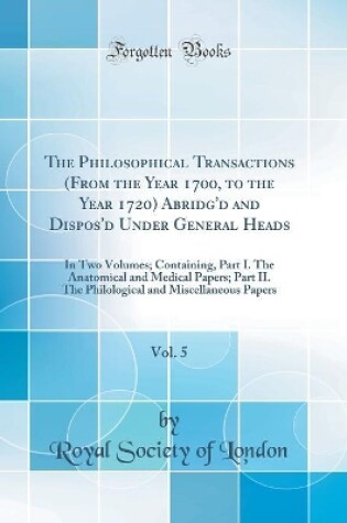 Cover of The Philosophical Transactions (From the Year 1700, to the Year 1720) Abridg'd and Dispos'd Under General Heads, Vol. 5: In Two Volumes; Containing, Part I. The Anatomical and Medical Papers; Part II. The Philological and Miscellaneous Papers