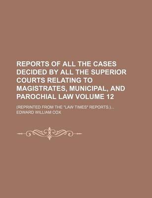 Book cover for Reports of All the Cases Decided by All the Superior Courts Relating to Magistrates, Municipal, and Parochial Law Volume 12; (Reprinted from the "Law Times" Reports.)