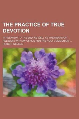 Cover of The Practice of True Devotion; In Relation to the End, as Well as the Means of Religion with an Office for the Holy Communion