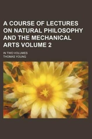 Cover of A Course of Lectures on Natural Philosophy and the Mechanical Arts Volume 2; In Two Volumes