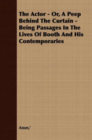 Cover of The Actor - Or, A Peep Behind The Curtain - Being Passages In The Lives Of Booth And His Contemporaries