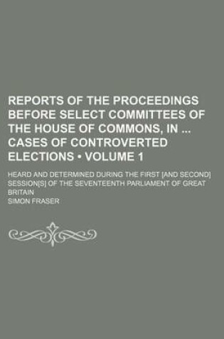 Cover of Reports of the Proceedings Before Select Committees of the House of Commons, in Cases of Controverted Elections (Volume 1); Heard and Determined During the First [And Second] Session[s] of the Seventeenth Parliament of Great Britain