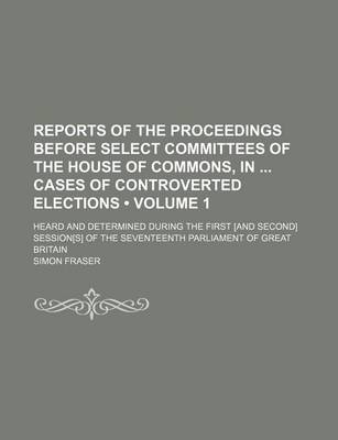 Book cover for Reports of the Proceedings Before Select Committees of the House of Commons, in Cases of Controverted Elections (Volume 1); Heard and Determined During the First [And Second] Session[s] of the Seventeenth Parliament of Great Britain