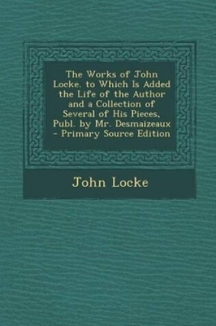 Cover of The Works of John Locke. to Which Is Added the Life of the Author and a Collection of Several of His Pieces, Publ. by Mr. Desmaizeaux - Primary Source