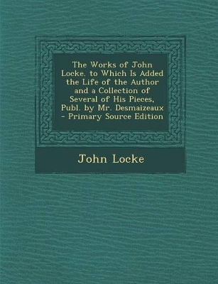 Book cover for The Works of John Locke. to Which Is Added the Life of the Author and a Collection of Several of His Pieces, Publ. by Mr. Desmaizeaux - Primary Source