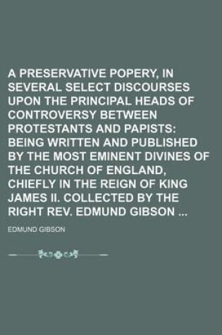 Cover of A Preservative Against Popery, in Several Select Discourses Upon the Principal Heads of Controversy Between Protestants and Papists (Volume 4); Being Written and Published by the Most Eminent Divines of the Church of England, Chiefly in the Reign of King