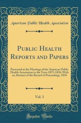 Cover of Public Health Reports and Papers, Vol. 3: Presented at the Meetings of the American Public Health Association in the Years 1875-1876; With an Abstract of the Record of Proceedings, 1876 (Classic Reprint)