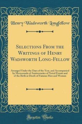 Cover of Selections From the Writings of Henry Wadsworth Long-Fellow: Arranged Under the Days of the Year, and Accompanied by Memoranda of Anniversaries of Noted Events and of the Birth or Death of Famous Men and Women (Classic Reprint)