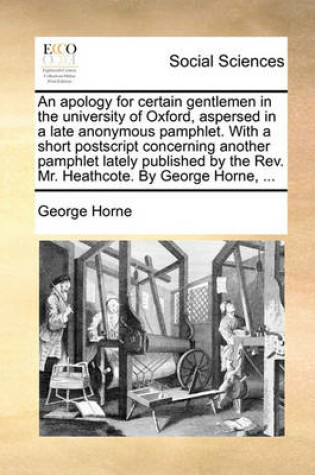 Cover of An Apology for Certain Gentlemen in the University of Oxford, Aspersed in a Late Anonymous Pamphlet. with a Short PostScript Concerning Another Pamphlet Lately Published by the REV. Mr. Heathcote. by George Horne, ...