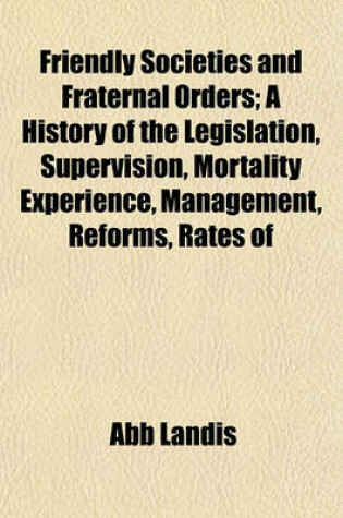 Cover of Friendly Societies and Fraternal Orders; A History of the Legislation, Supervision, Mortality Experience, Management, Reforms, Rates of