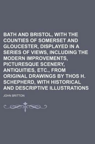 Cover of Bath and Bristol, with the Counties of Somerset and Gloucester, Displayed in a Series of Views, Including the Modern Improvements, Picturesque Scenery, Antiquities, Etc., from Original Drawings by Thos H. Schepherd, with Historical and Descriptive