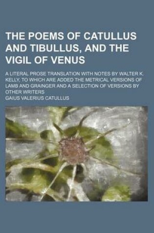 Cover of The Poems of Catullus and Tibullus, and the Vigil of Venus; A Literal Prose Translation with Notes by Walter K. Kelly, to Which Are Added the Metrical Versions of Lamb and Grainger and a Selection of Versions by Other Writers