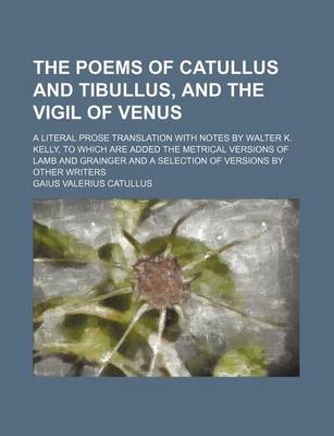 Book cover for The Poems of Catullus and Tibullus, and the Vigil of Venus; A Literal Prose Translation with Notes by Walter K. Kelly, to Which Are Added the Metrical Versions of Lamb and Grainger and a Selection of Versions by Other Writers