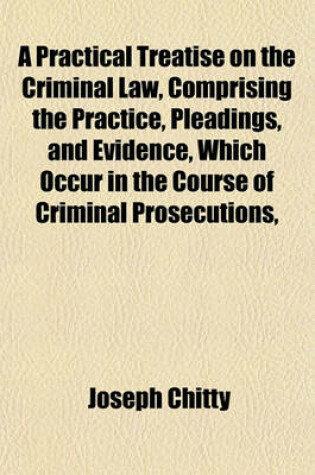 Cover of A Practical Treatise on the Criminal Law, Comprising the Practice, Pleadings, and Evidence, Which Occur in the Course of Criminal Prosecutions,