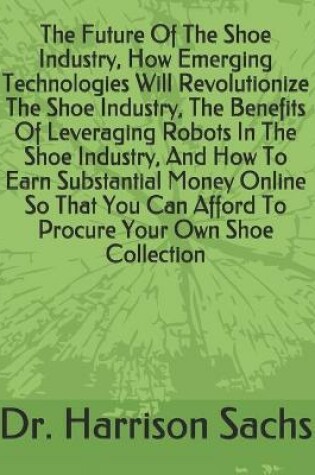 Cover of The Future Of The Shoe Industry, How Emerging Technologies Will Revolutionize The Shoe Industry, The Benefits Of Leveraging Robots In The Shoe Industry, And How To Earn Substantial Money Online So That You Can Afford To Procure Your Own Shoe Collection