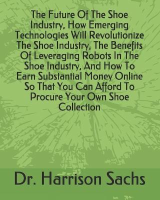 Book cover for The Future Of The Shoe Industry, How Emerging Technologies Will Revolutionize The Shoe Industry, The Benefits Of Leveraging Robots In The Shoe Industry, And How To Earn Substantial Money Online So That You Can Afford To Procure Your Own Shoe Collection