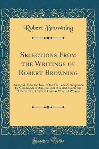 Cover of Selections From the Writings of Robert Browning: Arranged Under the Days of the Year, and Accompanied by Memoranda of Anniversaries of Noted Events and of the Birth or Death of Famous Men and Women (Classic Reprint)