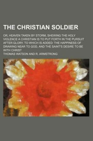 Cover of The Christian Soldier; Or, Heaven Taken by Storm, Shewing the Holy Violence a Christian Is to Put Forth in the Pursuit After Glory. to Which Is Added the Happiness of Drawing Near to God, and the Saint's Desire to Be with Christ