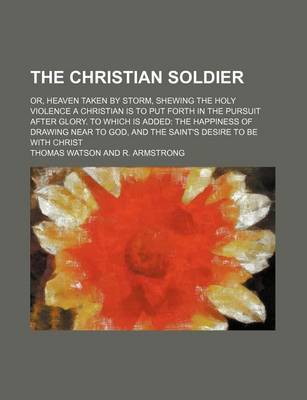 Book cover for The Christian Soldier; Or, Heaven Taken by Storm, Shewing the Holy Violence a Christian Is to Put Forth in the Pursuit After Glory. to Which Is Added the Happiness of Drawing Near to God, and the Saint's Desire to Be with Christ