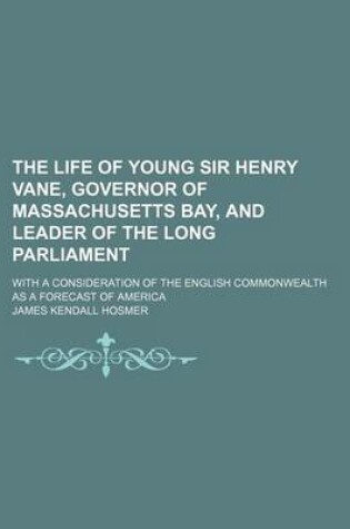 Cover of The Life of Young Sir Henry Vane, Governor of Massachusetts Bay, and Leader of the Long Parliament; With a Consideration of the English Commonwealth as a Forecast of America