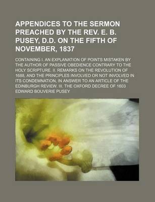 Book cover for Appendices to the Sermon Preached by the REV. E. B. Pusey, D.D. on the Fifth of November, 1837; Containing I. an Explanation of Points Mistaken by the Author of Passive Obedience Contrary to the Holy Scripture. II. Remarks on the Revolution of 1688, and th